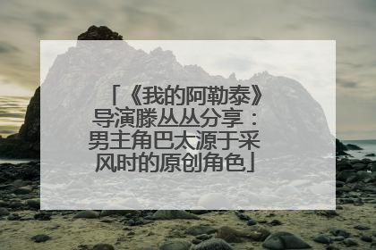 《我的阿勒泰》导演滕丛丛分享：男主角巴太源于采风时的原创角色