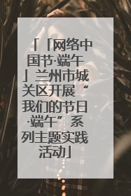 「网络中国节·端午」兰州市城关区开展“我们的节日·端午”系列主题实践活动