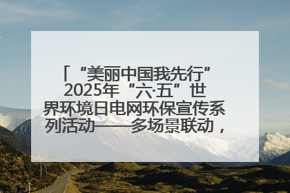 “美丽中国我先行” 2025年“六·五”世界环境日电网环保宣传系列活动——多场景联动，共筑生态发展新图景