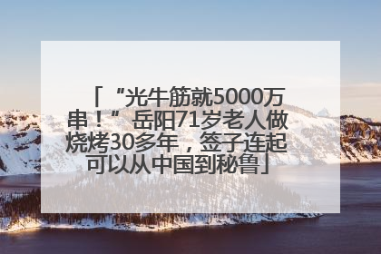“光牛筋就5000万串！”岳阳71岁老人做烧烤30多年，签子连起可以从中国到秘鲁