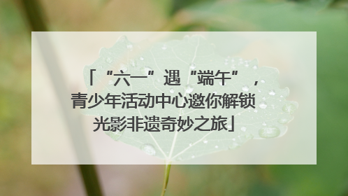 “六一”遇“端午”，青少年活动中心邀你解锁光影非遗奇妙之旅