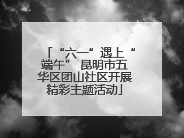 “六一”遇上“端午” 昆明市五华区团山社区开展精彩主题活动