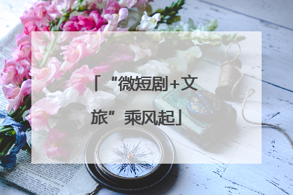 “微短剧+文旅”乘风起