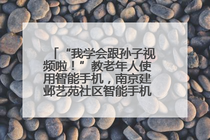 “我学会跟孙子视频啦！”教老年人使用智能手机，南京建邺艺苑社区智能手机课堂圆满落幕