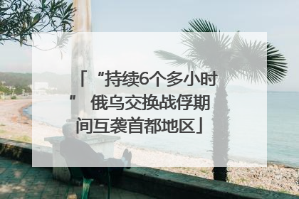 “持续6个多小时” 俄乌交换战俘期间互袭首都地区