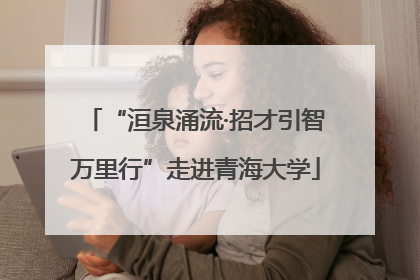 “洹泉涌流·招才引智万里行”走进青海大学