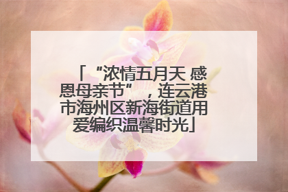 “浓情五月天 感恩母亲节”，连云港市海州区新海街道用爱编织温馨时光