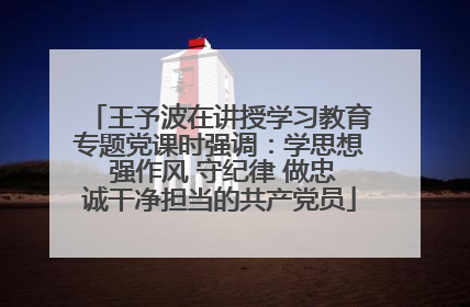 王予波在讲授学习教育专题党课时强调：学思想 强作风 守纪律 做忠诚干净担当的共产党员
