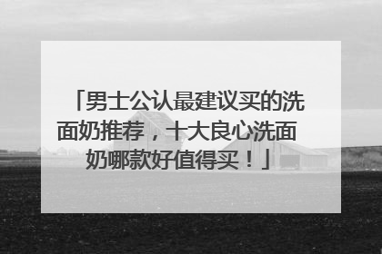 男士公认最建议买的洗面奶推荐，十大良心洗面奶哪款好值得买！