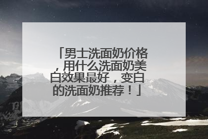男士洗面奶价格，用什么洗面奶美白效果最好，变白的洗面奶推荐！