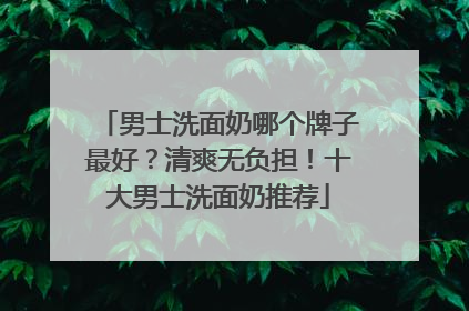 男士洗面奶哪个牌子最好？清爽无负担！十大男士洗面奶推荐