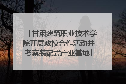 甘肃建筑职业技术学院开展政校合作活动并考察装配式产业基地