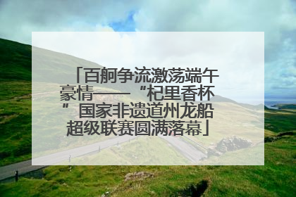 百舸争流激荡端午豪情——“杞里香杯”国家非遗道州龙船超级联赛圆满落幕