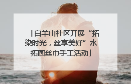 白羊山社区开展“拓染时光，丝享美好”水拓画丝巾手工活动
