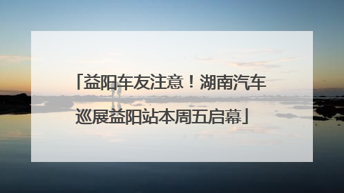 益阳车友注意！湖南汽车巡展益阳站本周五启幕
