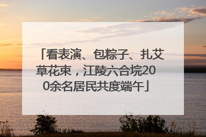 看表演、包粽子、扎艾草花束，江陵六合垸200余名居民共度端午