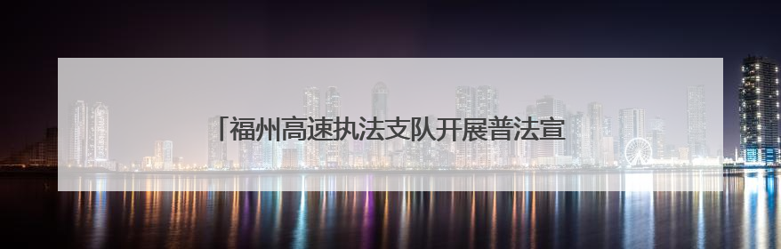 福州高速执法支队开展普法宣传活动，共筑出行安全防线