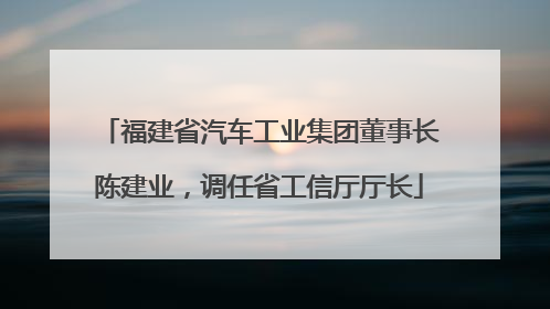 福建省汽车工业集团董事长陈建业，调任省工信厅厅长