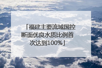 福建主要流域国控断面优良水质比例首次达到100%