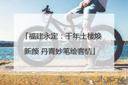 福建永定：千年土楼焕新颜 丹青妙笔绘客情