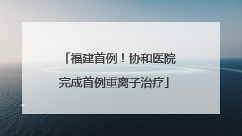 福建首例！协和医院完成首例重离子治疗