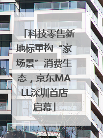 科技零售新地标重构“家场景”消费生态，京东MALL深圳首店启幕