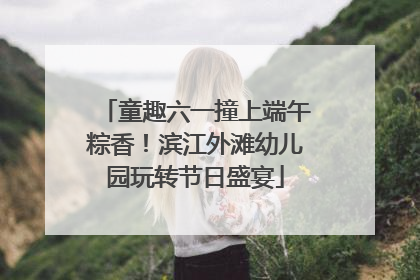 童趣六一撞上端午粽香！滨江外滩幼儿园玩转节日盛宴