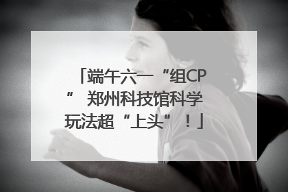 端午六一“组CP” 郑州科技馆科学玩法超“上头”！