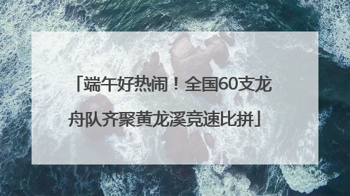 端午好热闹！全国60支龙舟队齐聚黄龙溪竞速比拼