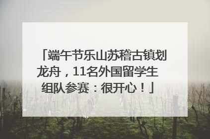 端午节乐山苏稽古镇划龙舟，11名外国留学生组队参赛：很开心！