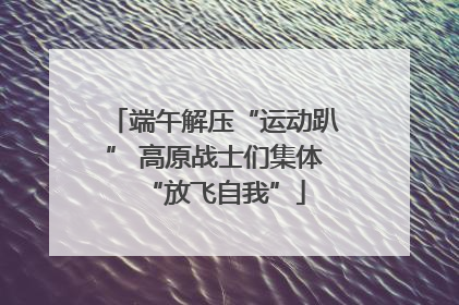 端午解压“运动趴” 高原战士们集体“放飞自我”