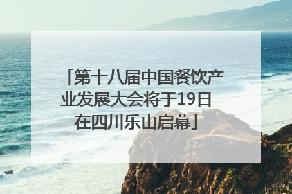 第十八届中国餐饮产业发展大会将于19日在四川乐山启幕