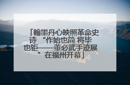 翰墨丹心映照革命史诗 “作始也简 将毕也钜——董必武手迹展”在福州开幕