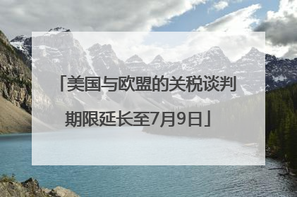 美国与欧盟的关税谈判期限延长至7月9日