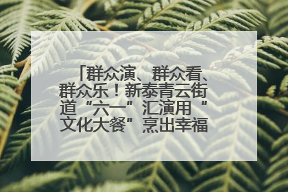 群众演、群众看、群众乐！新泰青云街道“六一”汇演用“文化大餐”烹出幸福“烟火气”