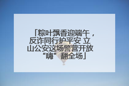 粽叶飘香迎端午，反诈同行护平安 立山公安这场警营开放“嗨”翻全场