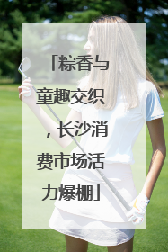 粽香与童趣交织，长沙消费市场活力爆棚