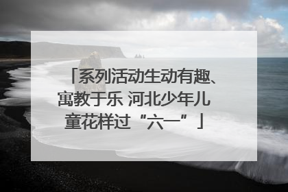 系列活动生动有趣、寓教于乐 河北少年儿童花样过“六一”