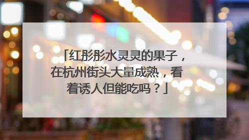 红彤彤水灵灵的果子，在杭州街头大量成熟，看着诱人但能吃吗？