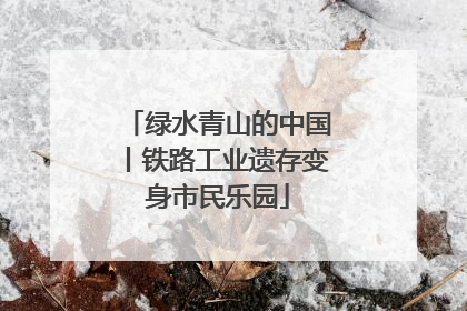 绿水青山的中国丨铁路工业遗存变身市民乐园