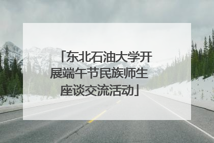 东北石油大学开展端午节民族师生座谈交流活动