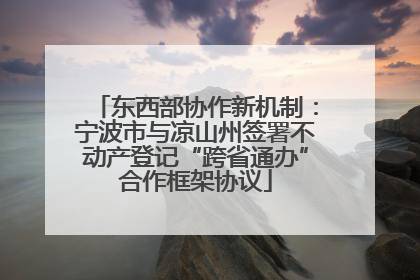 东西部协作新机制：宁波市与凉山州签署不动产登记“跨省通办”合作框架协议