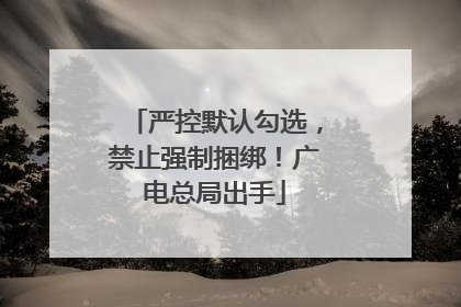 严控默认勾选，禁止强制捆绑！广电总局出手