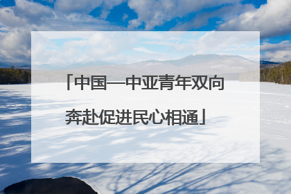 中国—中亚青年双向奔赴促进民心相通