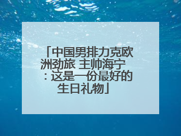 中国男排力克欧洲劲旅 主帅海宁：这是一份最好的生日礼物