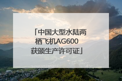 中国大型水陆两栖飞机AG600获颁生产许可证