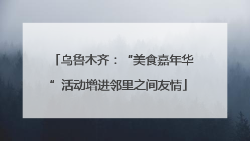 乌鲁木齐：“美食嘉年华”活动增进邻里之间友情