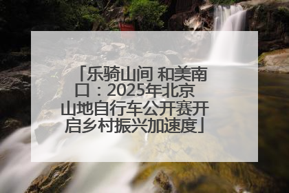 乐骑山间 和美南口：2025年北京山地自行车公开赛开启乡村振兴加速度