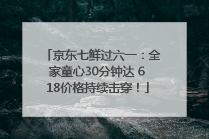 京东七鲜过六一：全家童心30分钟达 618价格持续击穿！