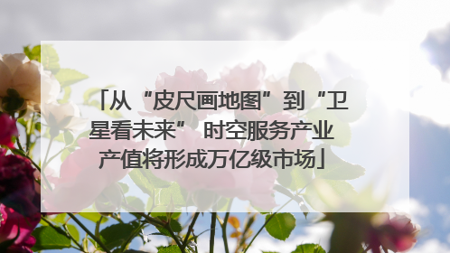 从“皮尺画地图”到“卫星看未来” 时空服务产业产值将形成万亿级市场
